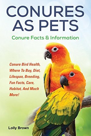 Download Conures as Pets: Conure Bird Health, Where To Buy, Diet, Lifespan, Breeding, Fun Facts, Care, Habitat, And Much More! Conure Facts & Information - Lolly Brown file in PDF