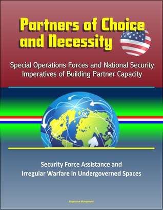 Read Partners of Choice and Necessity: Special Operations Forces and National Security Imperatives of Building Partner Capacity – Security Force Assistance and Irregular Warfare in Undergoverned Spaces - Progressive Management file in ePub