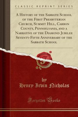 Read Online A History of the Sabbath School of the First Presbyterian Church, Summit Hill, Carbon County, Pennsylvania, and a Narrative of the Diamond Jubilee Seventy-Fifth Anniversary of the Sabbath School (Classic Reprint) - Henry Irvin Nicholas file in PDF