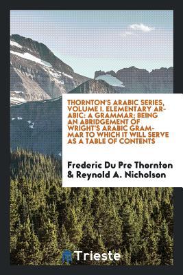 Read Thornton's Arabic Series, Volume I. Elementary Arabic: A Grammar; Being an Abridgement of Wright's Arabic Grammar to Which It Will Serve as a Table of Contents - Frederic Du Pre Thornton | ePub