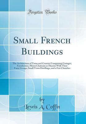 Read Online Small French Buildings: The Architecture of Town and Country Comprising Cottages, Farmhouses, Minor Chateaux or Manors with Their Farm Groups, Small Town Dwellings, and a Few Churches (Classic Reprint) - Lewis A. Coffin file in ePub