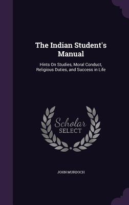 Read Online The Indian Student's Manual: Hints on Studies, Moral Conduct, Religious Duties, and Success in Life - John Murdoch | PDF