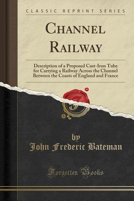Download Channel Railway: Description of a Proposed Cast-Iron Tube for Carrying a Railway Across the Channel Between the Coasts of England and France (Classic Reprint) - John Frederic La Trobe Bateman | PDF