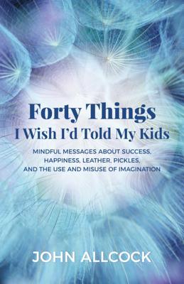Read Forty Things I Wish I'd Told My Kids: Mindful Messages about Success, Happiness, Leather, Pickles, and the Use and Misuse of Imagination - John Allcock file in PDF