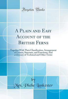 Read Online A Plain and Easy Account of the British Ferns: Together with Their Classification, Arrangement of Genera, Structure, and Functions; And a Glossary of Technical and Other Terms (Classic Reprint) - Mrs Phebe Lankester | ePub