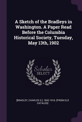 Download A Sketch of the Bradleys in Washington. a Paper Read Before the Columbia Historical Society, Tuesday, May 13th, 1902 - Charles S ] 1842-1916 [From [Bradley | PDF