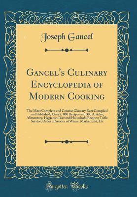 Read Online Gancel's Culinary Encyclopedia of Modern Cooking: The Most Complete and Concise Glossary Ever Compiled and Published, Over 8, 000 Recipes and 300 Articles; Alimentary, Hygienic, Diet and Household Recipes; Table Service, Order of Service of Wines, Market - Joseph Gancel file in PDF