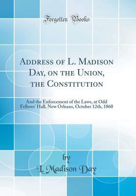 Read Online Address of L. Madison Day, on the Union, the Constitution: And the Enforcement of the Laws, at Odd Fellows' Hall, New Orleans, October 12th, 1860 (Classic Reprint) - L Madison Day | PDF