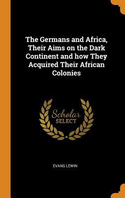 Read Online The Germans and Africa, Their Aims on the Dark Continent and How They Acquired Their African Colonies - Evans Lewin | ePub