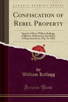 Full Download Confiscation of Rebel Property: Speech of Hon. William Kellogg, of Illinois, Delivered in the House of Representatives, May 24, 1862 (Classic Reprint) - William Kellogg | ePub