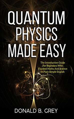 Read Quantum Physics Made Easy: The Introduction Guide For Beginners Who Flunked Maths And Science In Plain Simple English - Donald B. Grey | ePub