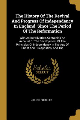 Read Online The History Of The Revival And Progress Of Independency In England, Since The Period Of The Reformation: With An Introduction, Containing An Account Of The Development Of The Principles Of Independency In The Age Of Christ And His Apostles, And The - Joseph Fletcher | ePub